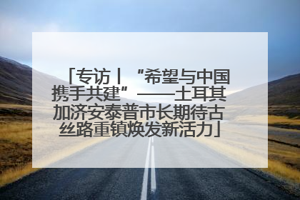 专访丨“希望与中国携手共建”——土耳其加济安泰普市长期待古丝路重镇焕发新活力