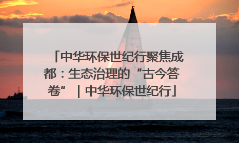 中华环保世纪行聚焦成都：生态治理的“古今答卷”｜中华环保世纪行