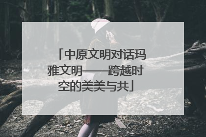 中原文明对话玛雅文明——跨越时空的美美与共