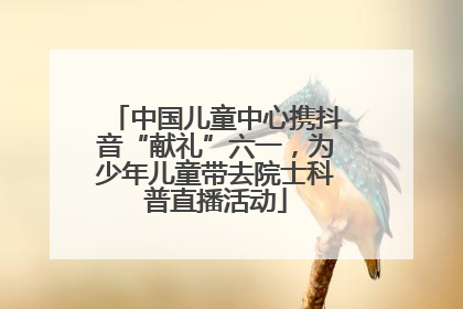 中国儿童中心携抖音“献礼”六一，为少年儿童带去院士科普直播活动