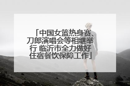 中国女篮热身赛、刀郎演唱会等相继举行 临沂市全力做好住宿餐饮保障工作