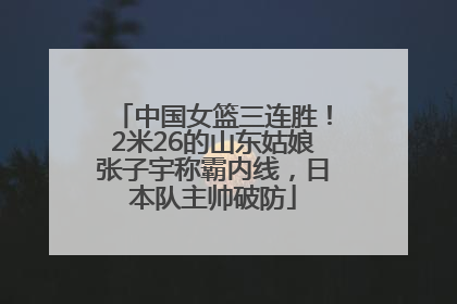 中国女篮三连胜！2米26的山东姑娘张子宇称霸内线，日本队主帅破防