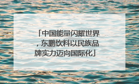 中国能量闪耀世界，东鹏饮料以民族品牌实力迈向国际化