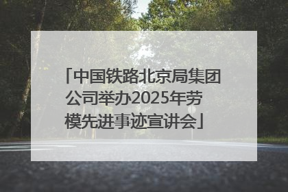 中国铁路北京局集团公司举办2025年劳模先进事迹宣讲会