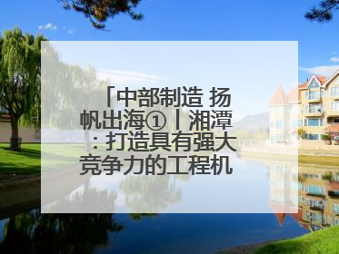 中部制造 扬帆出海①丨湘潭：打造具有强大竞争力的工程机械再制造基地