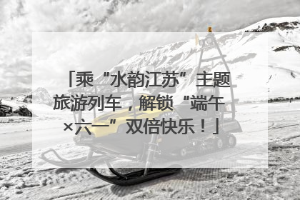 乘“水韵江苏”主题旅游列车，解锁“端午×六一”双倍快乐！