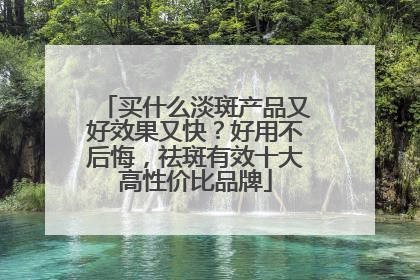 买什么淡斑产品又好效果又快？好用不后悔，祛斑有效十大高性价比品牌