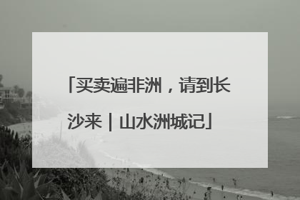 买卖遍非洲，请到长沙来｜山水洲城记