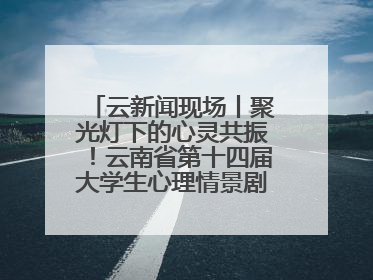 云新闻现场丨聚光灯下的心灵共振！云南省第十四届大学生心理情景剧决赛燃情开演