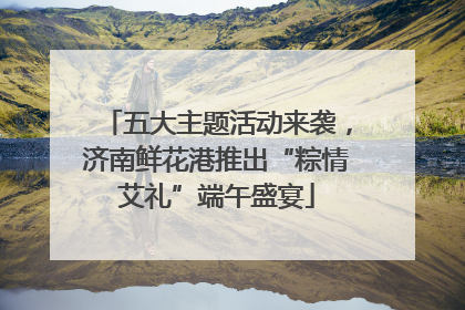 五大主题活动来袭，济南鲜花港推出“粽情艾礼”端午盛宴