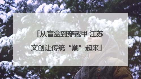 从盲盒到穿戴甲 江苏文创让传统“潮”起来