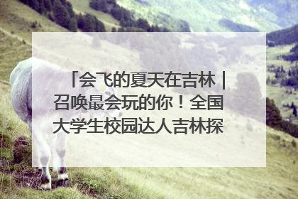 会飞的夏天在吉林｜召唤最会玩的你！全国大学生校园达人吉林探线活动招募中