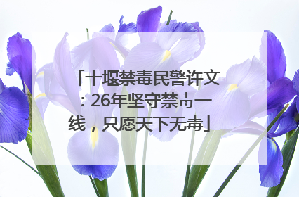 十堰禁毒民警许文：26年坚守禁毒一线，只愿天下无毒