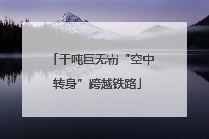 千吨巨无霸“空中转身”跨越铁路