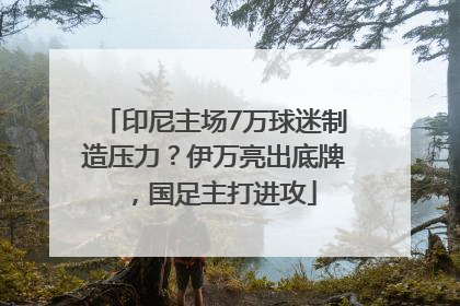 印尼主场7万球迷制造压力？伊万亮出底牌，国足主打进攻