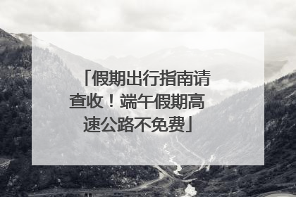 假期出行指南请查收！端午假期高速公路不免费