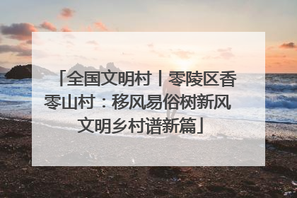 全国文明村丨零陵区香零山村：移风易俗树新风 文明乡村谱新篇