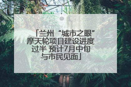 兰州“城市之眼”摩天轮项目建设进度过半 预计7月中旬与市民见面
