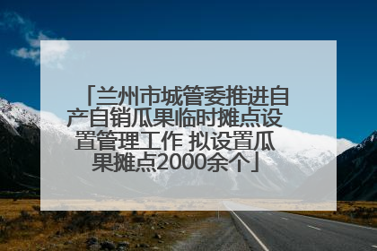 兰州市城管委推进自产自销瓜果临时摊点设置管理工作 拟设置瓜果摊点2000余个