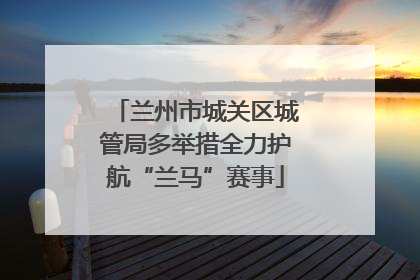 兰州市城关区城管局多举措全力护航“兰马”赛事
