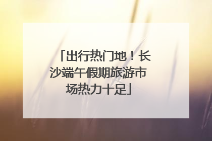出行热门地！长沙端午假期旅游市场热力十足