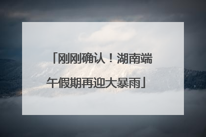 刚刚确认！湖南端午假期再迎大暴雨