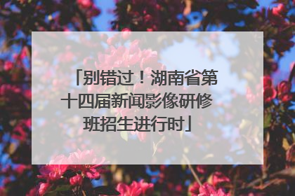 别错过！湖南省第十四届新闻影像研修班招生进行时