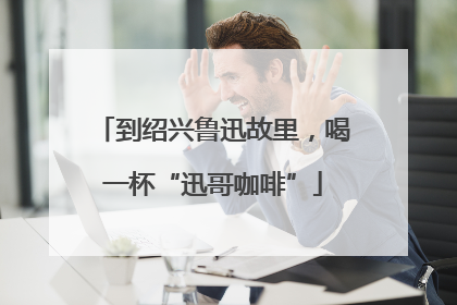 到绍兴鲁迅故里，喝一杯“迅哥咖啡”