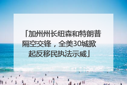加州州长纽森和特朗普隔空交锋，全美30城掀起反移民执法示威