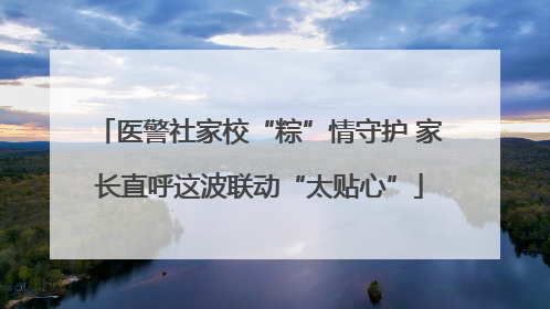 医警社家校“粽”情守护 家长直呼这波联动“太贴心”