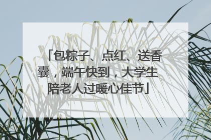包粽子、点红、送香囊，端午快到，大学生陪老人过暖心佳节