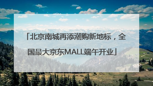 北京南城再添潮购新地标，全国最大京东MALL端午开业
