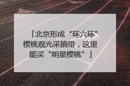 北京形成“环六环”樱桃观光采摘带，这里能买“明星樱桃”