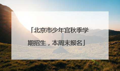 北京市少年宫秋季学期招生，本周末报名