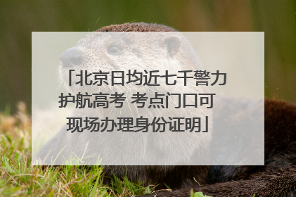 北京日均近七千警力护航高考 考点门口可现场办理身份证明