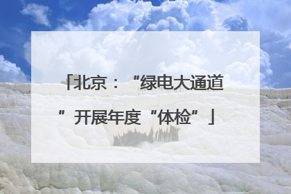 北京：“绿电大通道”开展年度“体检”