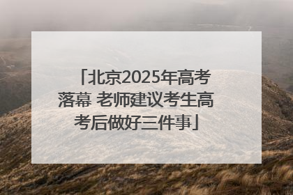 北京2025年高考落幕 老师建议考生高考后做好三件事