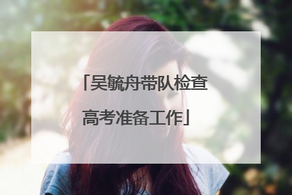 吴毓舟带队检查高考准备工作