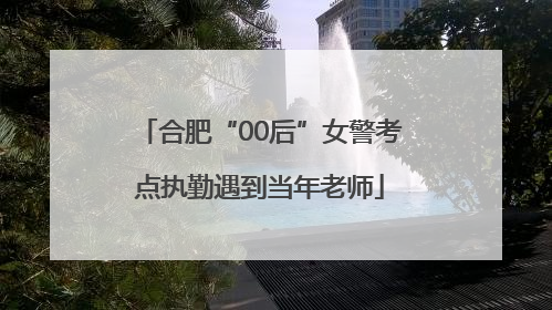 合肥“00后”女警考点执勤遇到当年老师