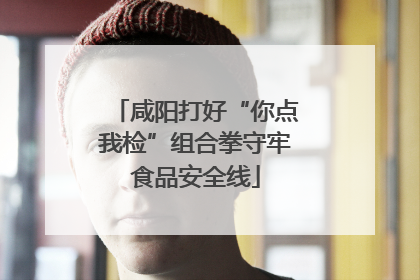 咸阳打好“你点我检”组合拳守牢食品安全线