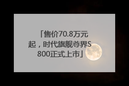 售价70.8万元起，时代旗舰尊界S800正式上市