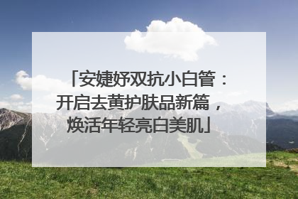 安婕妤双抗小白管：开启去黄护肤品新篇，焕活年轻亮白美肌