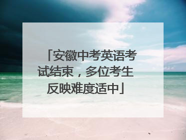 安徽中考英语考试结束，多位考生反映难度适中