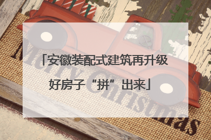 安徽装配式建筑再升级 好房子“拼”出来