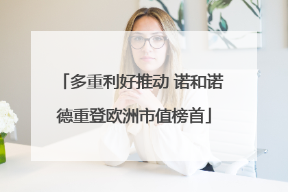 多重利好推动 诺和诺德重登欧洲市值榜首