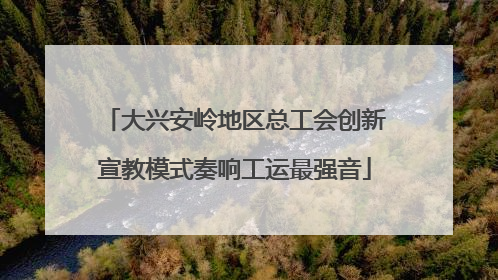 大兴安岭地区总工会创新宣教模式奏响工运最强音