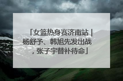 女篮热身赛济南站｜杨舒予、韩旭先发出战，张子宇替补待命