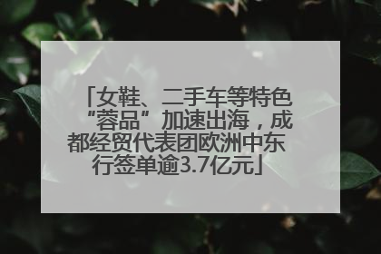 女鞋、二手车等特色“蓉品”加速出海，成都经贸代表团欧洲中东行签单逾3.7亿元