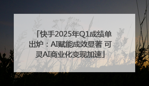 快手2025年Q1成绩单出炉：AI赋能成效显著 可灵AI商业化变现加速