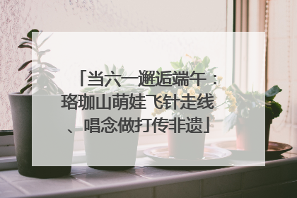 当六一邂逅端午：珞珈山萌娃飞针走线、唱念做打传非遗